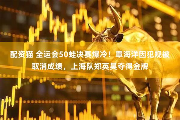 配资猫 全运会50蛙决赛爆冷！覃海洋因犯规被取消成绩，上海队郑英昊夺得金牌