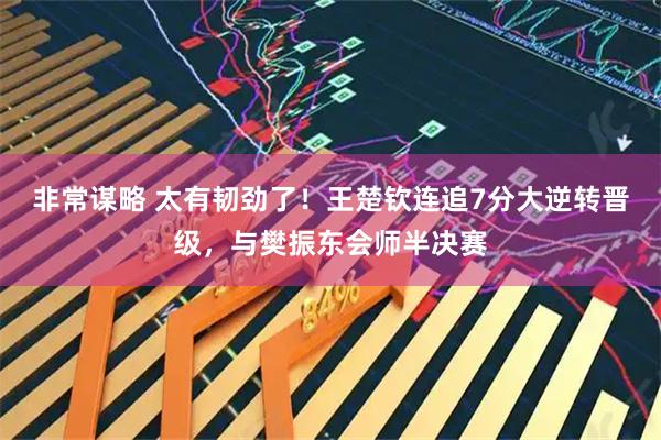 非常谋略 太有韧劲了！王楚钦连追7分大逆转晋级，与樊振东会师半决赛