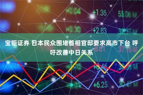 宝钜证券 日本民众围堵首相官邸要求高市下台 呼吁改善中日关系