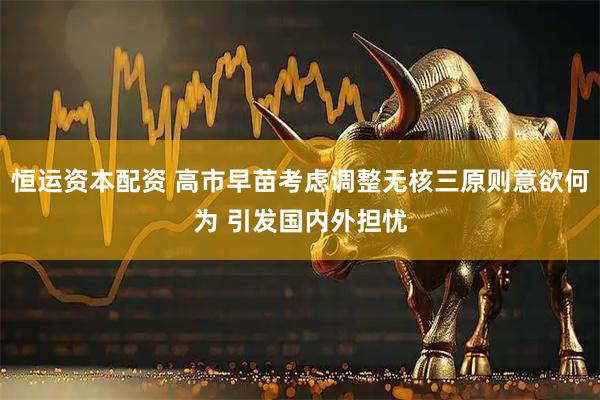 恒运资本配资 高市早苗考虑调整无核三原则意欲何为 引发国内外担忧