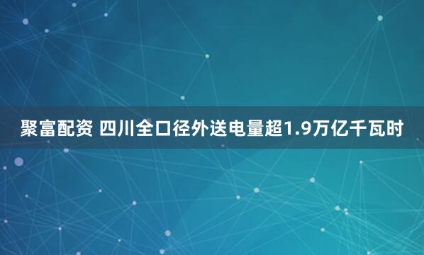 聚富配资 四川全口径外送电量超1.9万亿千瓦时