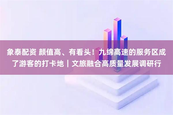 象泰配资 颜值高、有看头！九绵高速的服务区成了游客的打卡地｜文旅融合高质量发展调研行