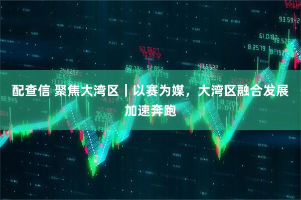 配查信 聚焦大湾区｜以赛为媒，大湾区融合发展加速奔跑