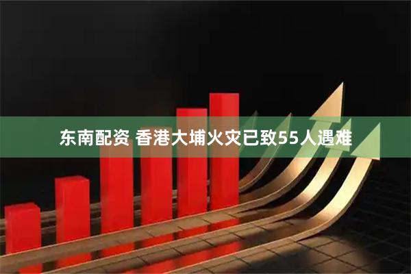 东南配资 香港大埔火灾已致55人遇难