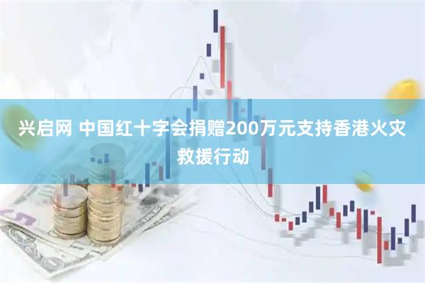 兴启网 中国红十字会捐赠200万元支持香港火灾救援行动