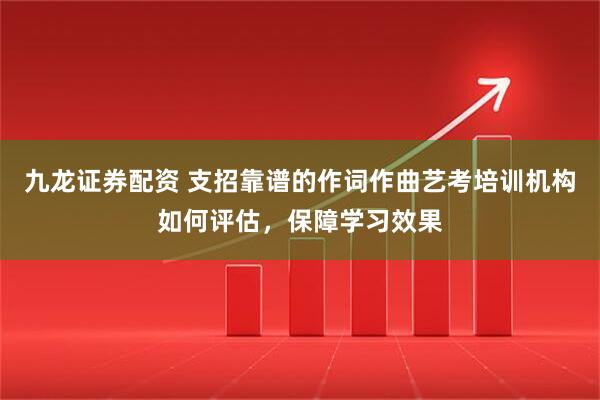 九龙证券配资 支招靠谱的作词作曲艺考培训机构如何评估，保障学习效果