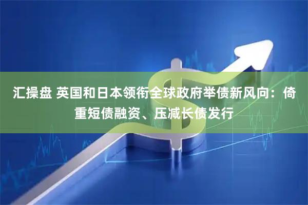 汇操盘 英国和日本领衔全球政府举债新风向：倚重短债融资、压减长债发行