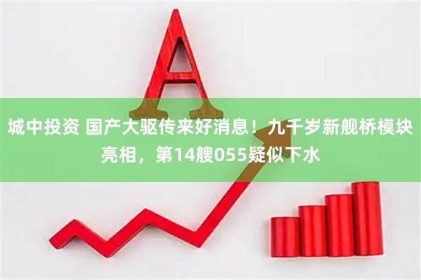 城中投资 国产大驱传来好消息！九千岁新舰桥模块亮相，第14艘055疑似下水