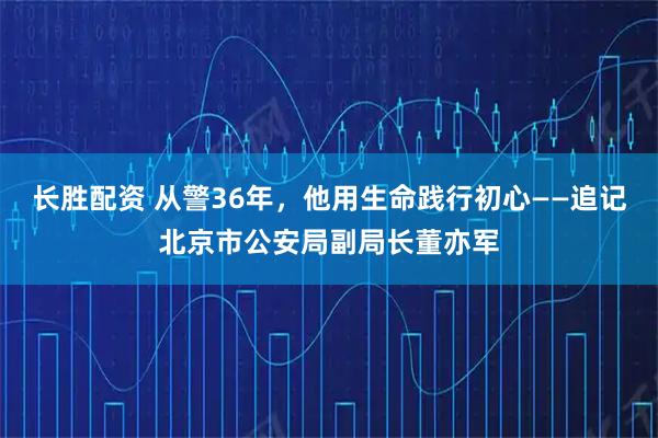 长胜配资 从警36年，他用生命践行初心——追记北京市公安局副局长董亦军