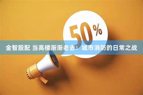 金智股配 当高楼渐渐老去：城市消防的日常之战