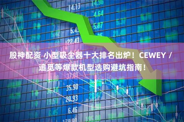 股神配资 小型吸尘器十大排名出炉！CEWEY / 追觅等爆款机型选购避坑指南！