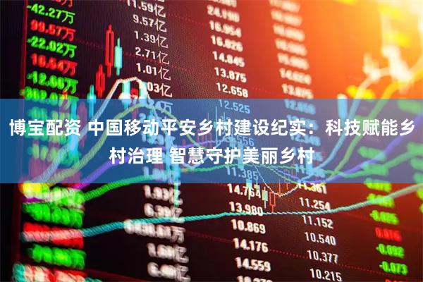 博宝配资 中国移动平安乡村建设纪实：科技赋能乡村治理 智慧守护美丽乡村