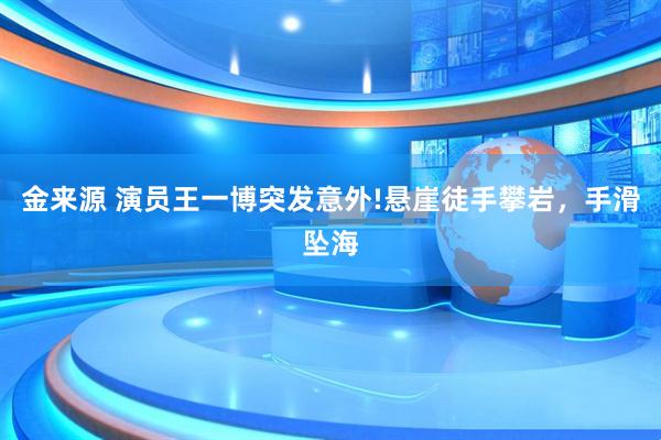 金来源 演员王一博突发意外!悬崖徒手攀岩，手滑坠海
