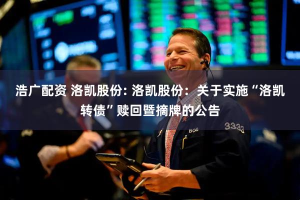 浩广配资 洛凯股份: 洛凯股份：关于实施“洛凯转债”赎回暨摘牌的公告