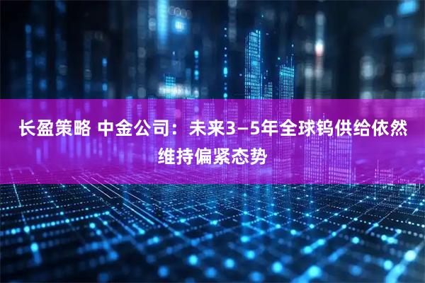 长盈策略 中金公司：未来3—5年全球钨供给依然维持偏紧态势