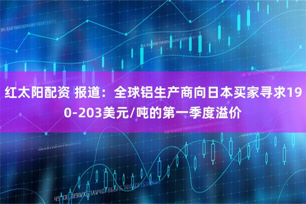 红太阳配资 报道：全球铝生产商向日本买家寻求190-203美元/吨的第一季度溢价