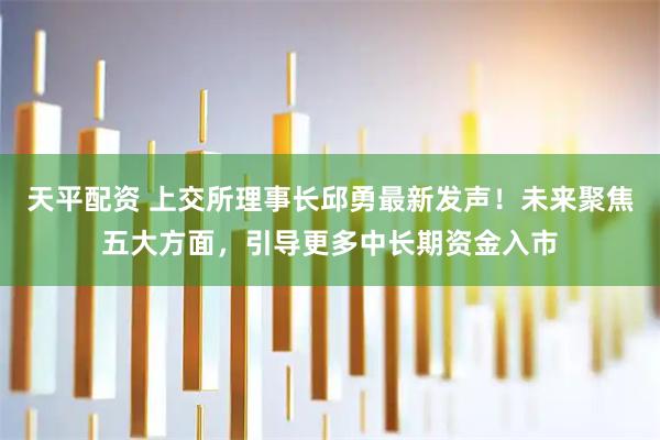 天平配资 上交所理事长邱勇最新发声！未来聚焦五大方面，引导更多中长期资金入市