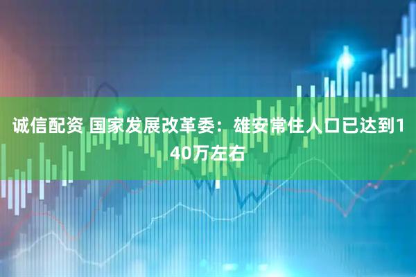 诚信配资 国家发展改革委：雄安常住人口已达到140万左右