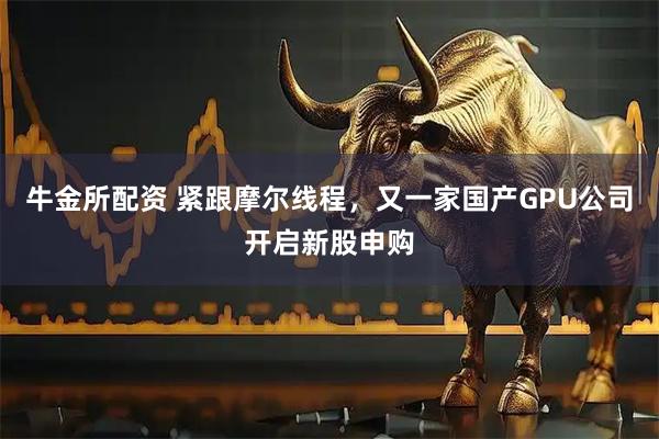 牛金所配资 紧跟摩尔线程，又一家国产GPU公司开启新股申购