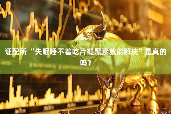 证配所 “失眠睡不着吃片褪黑素就能解决”是真的吗？