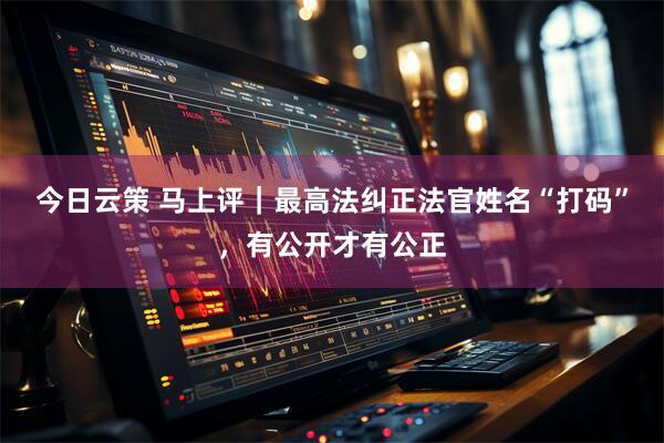 今日云策 马上评｜最高法纠正法官姓名“打码”，有公开才有公正