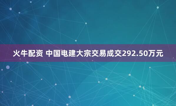 火牛配资 中国电建大宗交易成交292.50万元