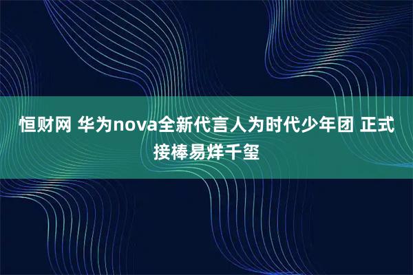 恒财网 华为nova全新代言人为时代少年团 正式接棒易烊千玺